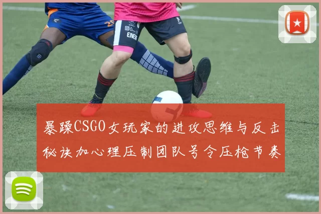 暴躁CSGO女玩家的进攻思维与反击秘诀加心理压制团队号令压枪节奏
