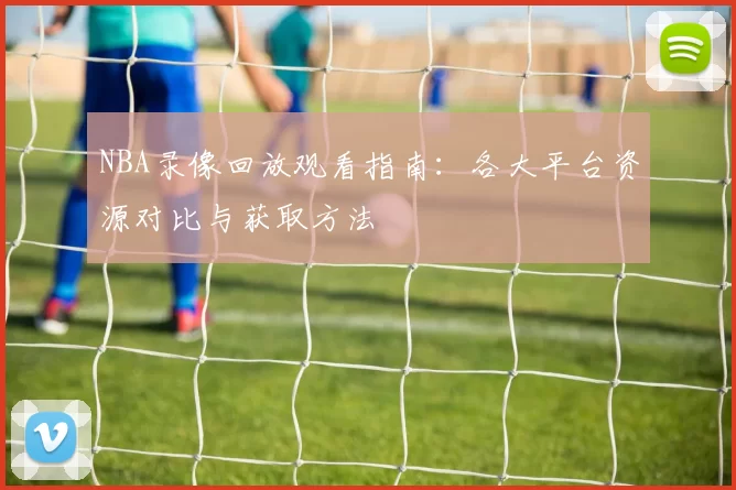 NBA录像回放观看指南：各大平台资源对比与获取方法