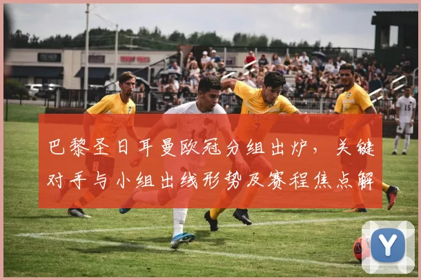 巴黎圣日耳曼欧冠分组出炉，关键对手与小组出线形势及赛程焦点解析