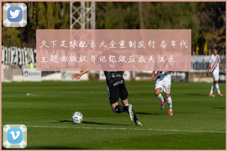 天下足球配乐大全重制发行 各年代主题曲版权与记忆效应成关注点