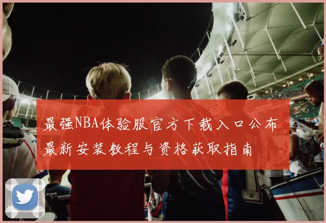 最强NBA体验服官方下载入口公布 最新安装教程与资格获取指南