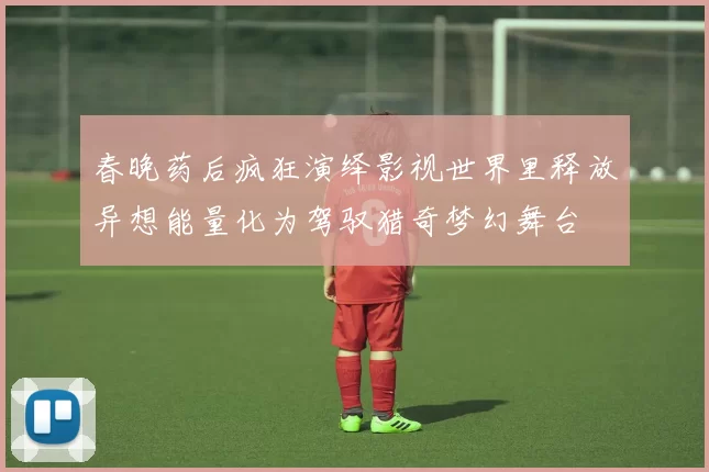 春晚药后疯狂演绎影视世界里释放异想能量化为驾驭猎奇梦幻舞台