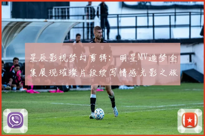 星辰影视梦幻剪辑：明星MV造梦全集展现璀璨片段续写情感光影之旅