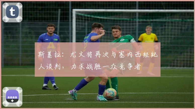 斯基拉：尤文将再次与塞内西经纪人谈判，力求战胜一众竞争者