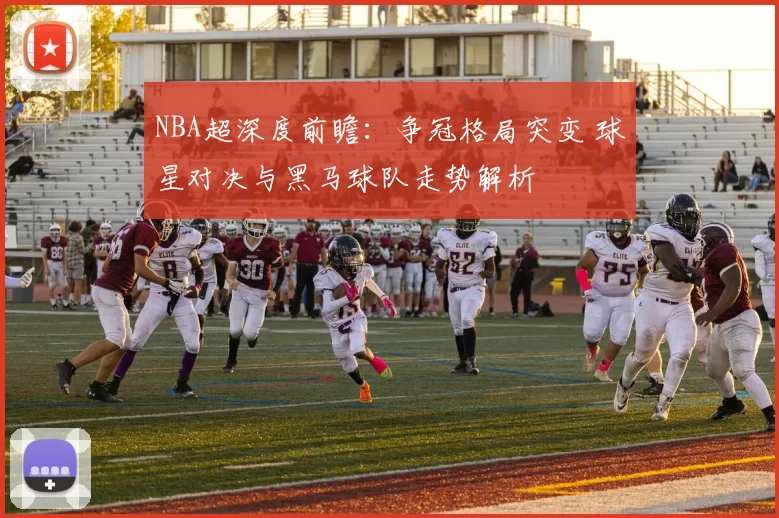 NBA超深度前瞻：争冠格局突变 球星对决与黑马球队走势解析