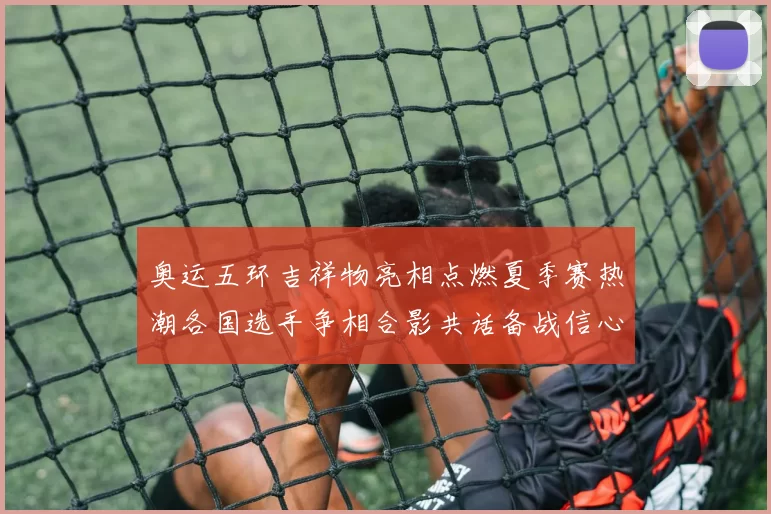 奥运五环吉祥物亮相点燃夏季赛热潮各国选手争相合影共话备战信心