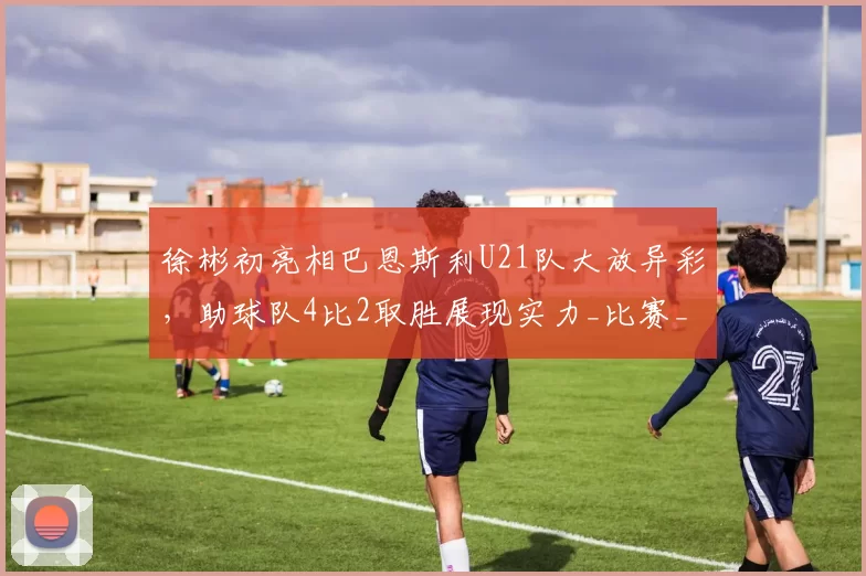 徐彬初亮相巴恩斯利U21队大放异彩，助球队4比2取胜展现实力_比赛_球迷_联赛