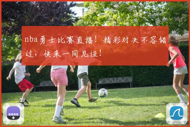 nba勇士比赛直播！精彩对决不容错过，快来一同见证！