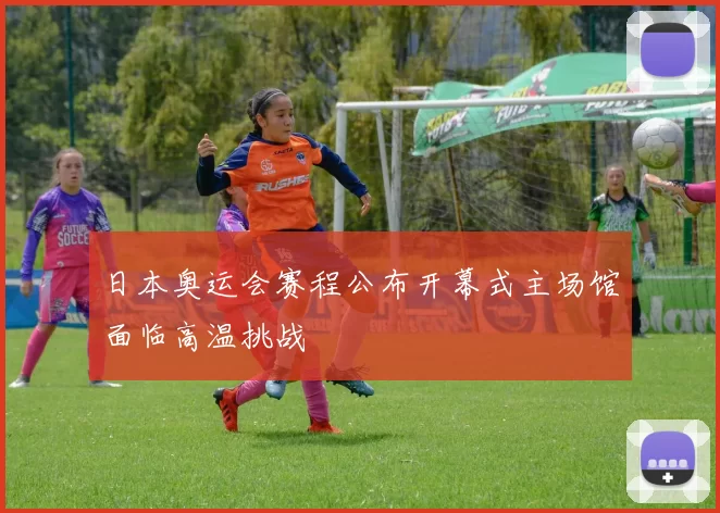 日本奥运会赛程公布开幕式主场馆面临高温挑战