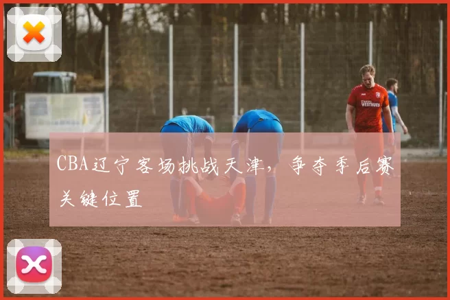 CBA辽宁客场挑战天津，争夺季后赛关键位置