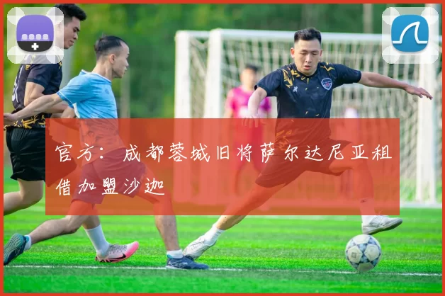 官方：成都蓉城旧将萨尔达尼亚租借加盟沙迦