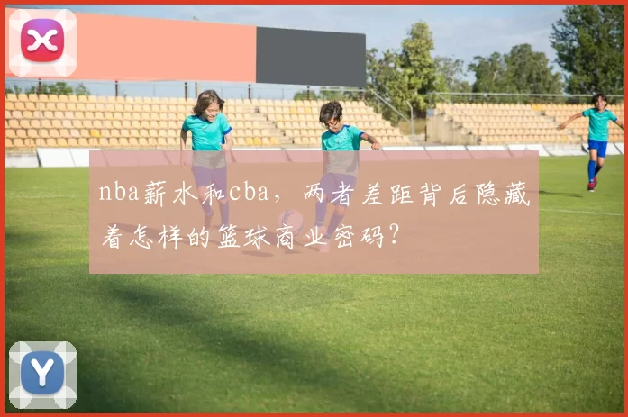 nba薪水和cba，两者差距背后隐藏着怎样的篮球商业密码？
