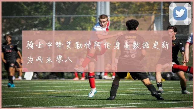 骑士中锋贾勒特阿伦身高数据更新为两米零八