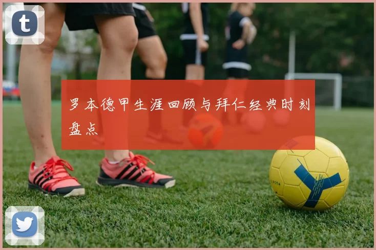 罗本德甲生涯回顾与拜仁经典时刻盘点