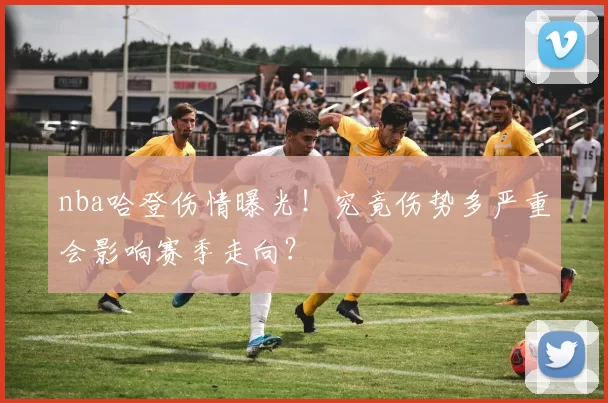 nba哈登伤情曝光！究竟伤势多严重会影响赛季走向？