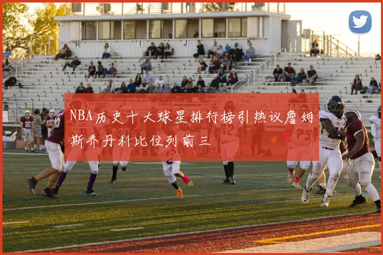 NBA历史十大球星排行榜引热议詹姆斯乔丹科比位列前三