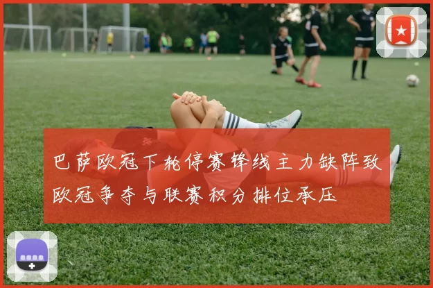 巴萨欧冠下轮停赛锋线主力缺阵致欧冠争夺与联赛积分排位承压
