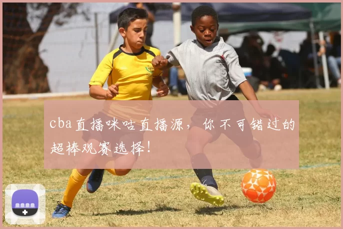 cba直播咪咕直播源，你不可错过的超棒观赛选择！