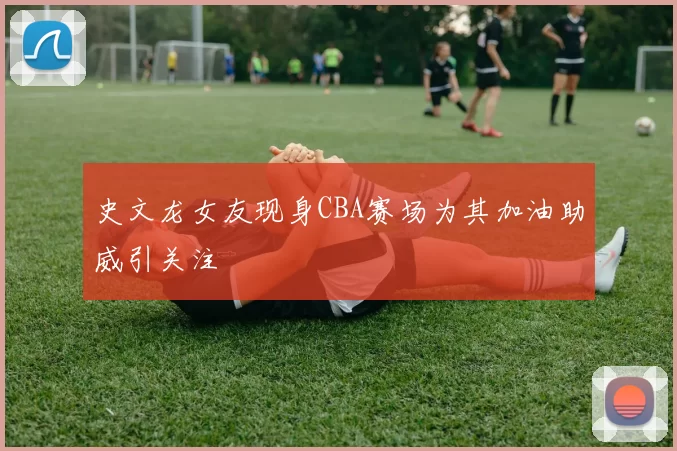 史文龙女友现身CBA赛场为其加油助威引关注