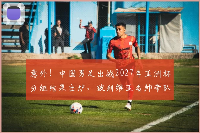 意外!中国男足出战2027年亚洲杯分组结果出炉,玻利维亚名帅带队被辟谣_帅惟浩_中国队_比赛