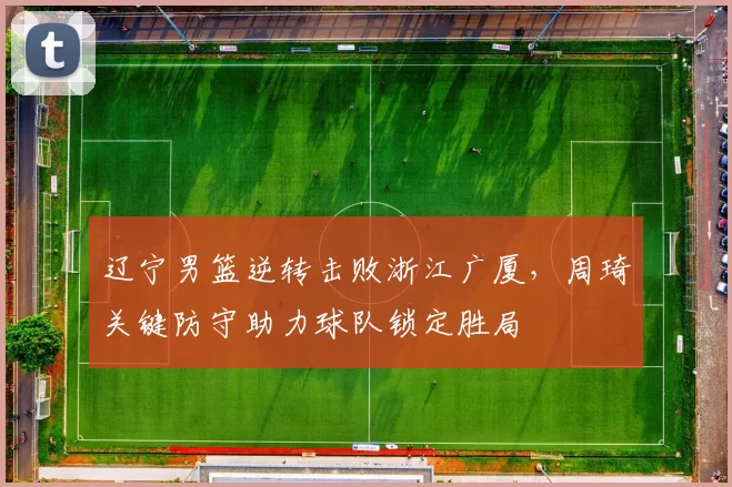 辽宁男篮逆转击败浙江广厦，周琦关键防守助力球队锁定胜局