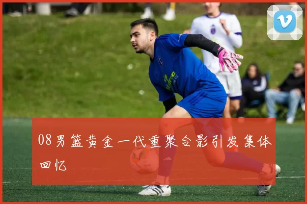 08男篮黄金一代重聚合影引发集体回忆