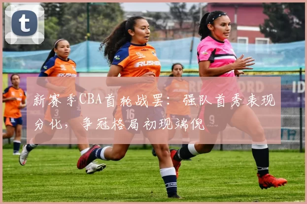 新赛季CBA首轮战罢：强队首秀表现分化，争冠格局初现端倪