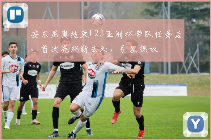 安东尼奥结束U23亚洲杯带队任务后，首次亮相新去处，引发热议