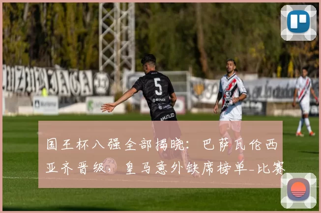 国王杯八强全部揭晓：巴萨瓦伦西亚齐晋级，皇马意外缺席榜单_比赛_阿尔瓦塞特_西甲