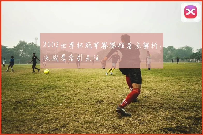 2002世界杯冠军赛赛程看点解析,决战悬念引关注