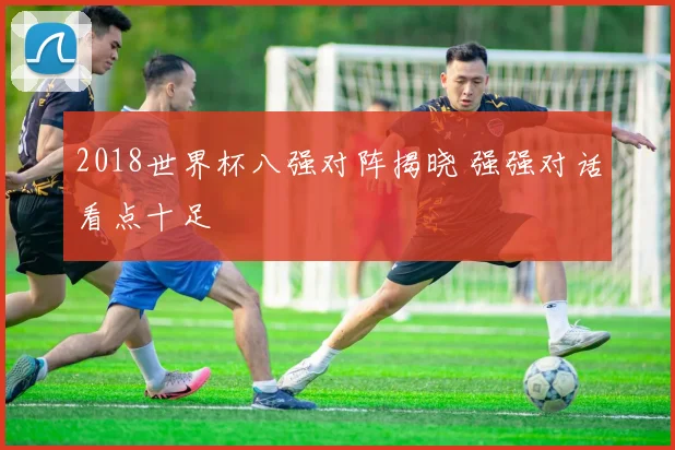 2018世界杯八强对阵揭晓 强强对话看点十足
