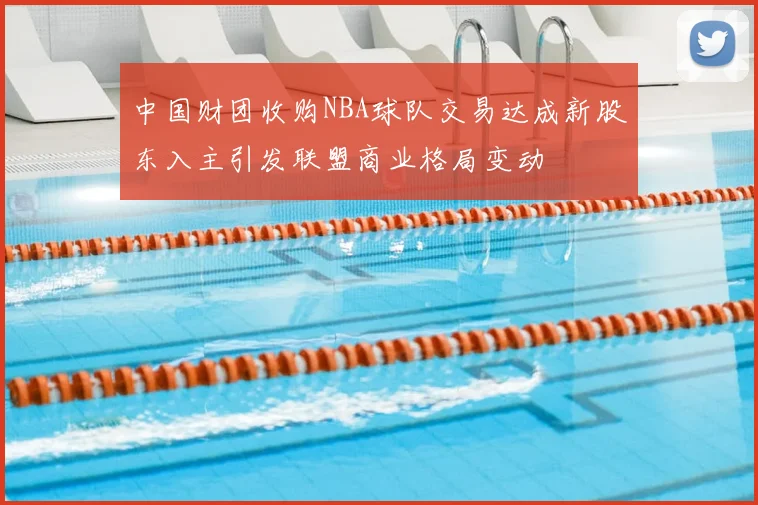 中国财团收购NBA球队交易达成新股东入主引发联盟商业格局变动