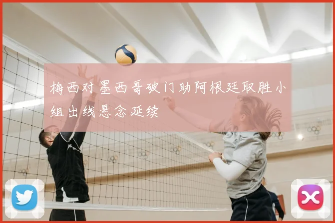 梅西对墨西哥破门助阿根廷取胜小组出线悬念延续