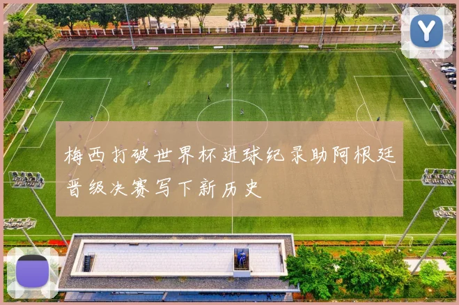 梅西打破世界杯进球纪录助阿根廷晋级决赛写下新历史