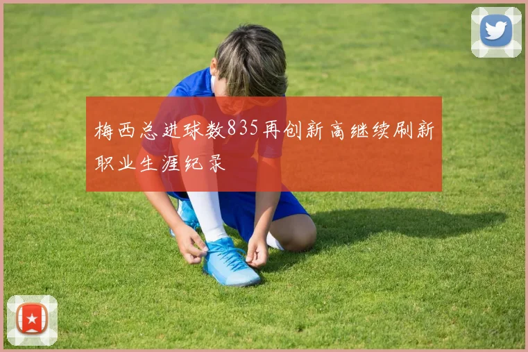 梅西总进球数835再创新高继续刷新职业生涯纪录