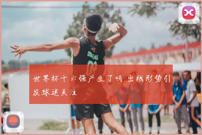世界杯十六强产生了吗 出线形势引发球迷关注