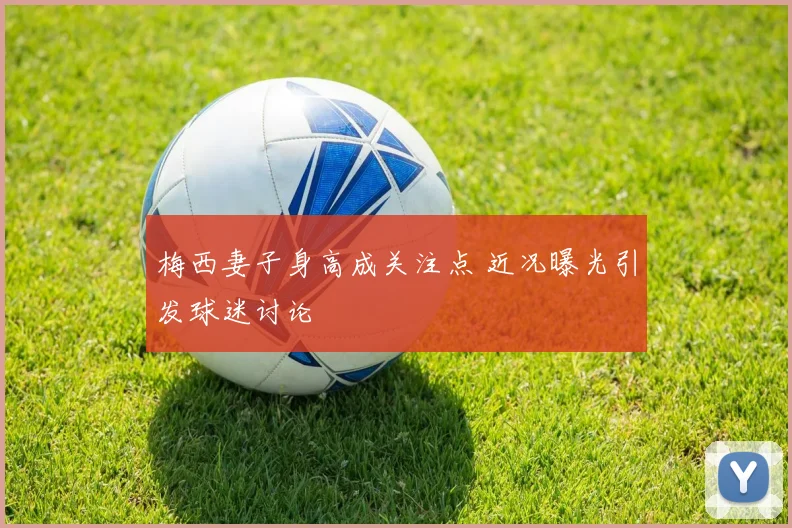 梅西妻子身高成关注点 近况曝光引发球迷讨论