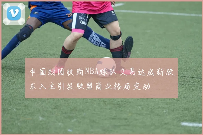 中国财团收购NBA球队交易达成新股东入主引发联盟商业格局变动