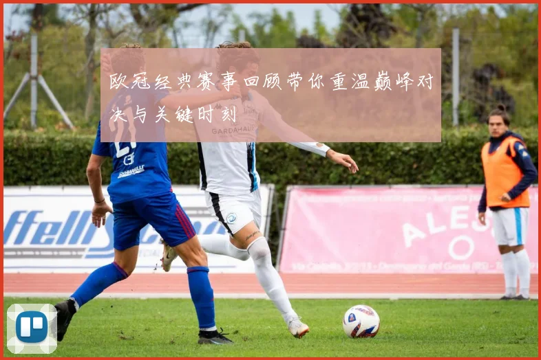 欧冠经典赛事回顾带你重温巅峰对决与关键时刻