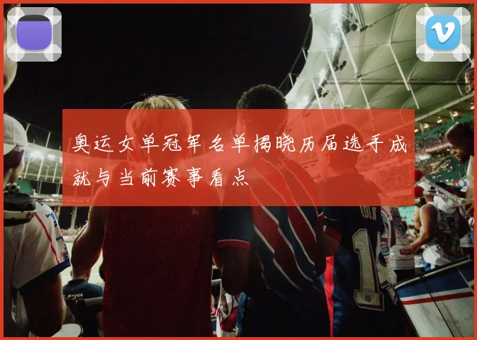 奥运女单冠军名单揭晓历届选手成就与当前赛事看点