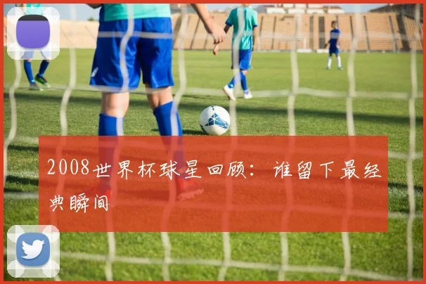 2008世界杯球星回顾:谁留下最经典瞬间