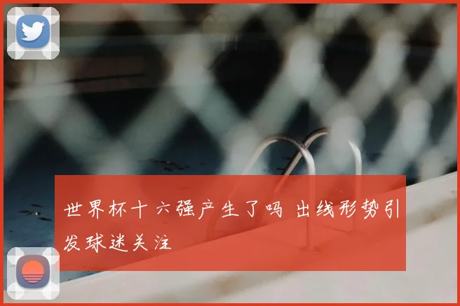 世界杯十六强产生了吗 出线形势引发球迷关注