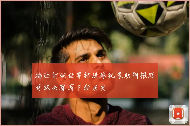 梅西打破世界杯进球纪录助阿根廷晋级决赛写下新历史