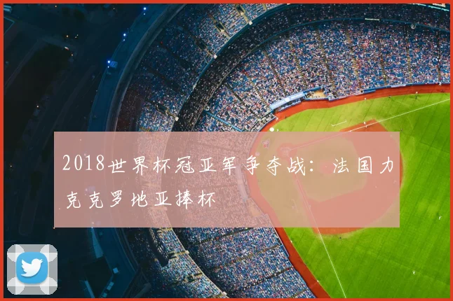 2018世界杯冠亚军争夺战:法国力克克罗地亚捧杯