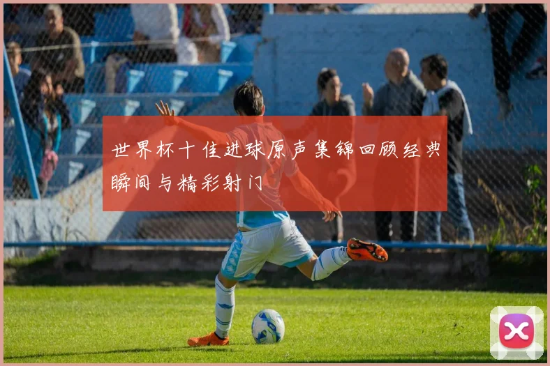 世界杯十佳进球原声集锦回顾经典瞬间与精彩射门